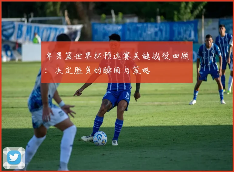 年男篮世界杯预选赛关键战役回顾:决定胜负的瞬间与策略