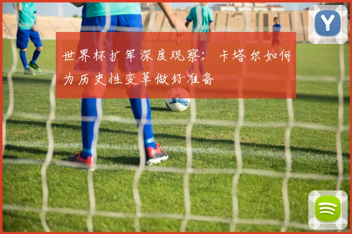 世界杯扩军深度观察:卡塔尔如何为历史性变革做好准备