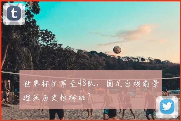 世界杯扩军至48队,国足出线前景迎来历史性转机?