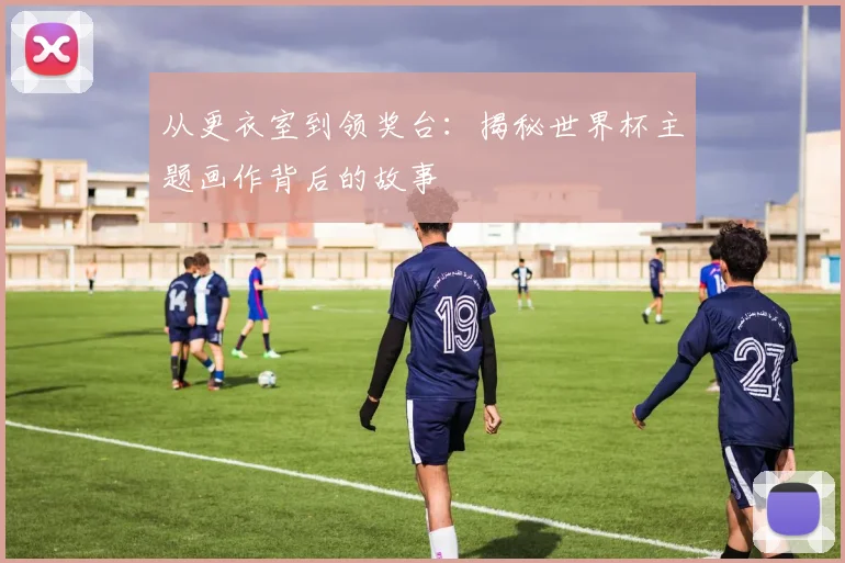 从更衣室到领奖台:揭秘世界杯主题画作背后的故事