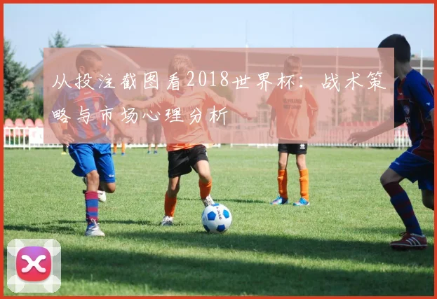 从投注截图看2018世界杯：战术策略与市场心理分析