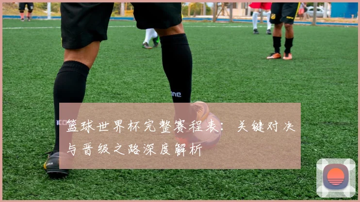 篮球世界杯完整赛程表:关键对决与晋级之路深度解析