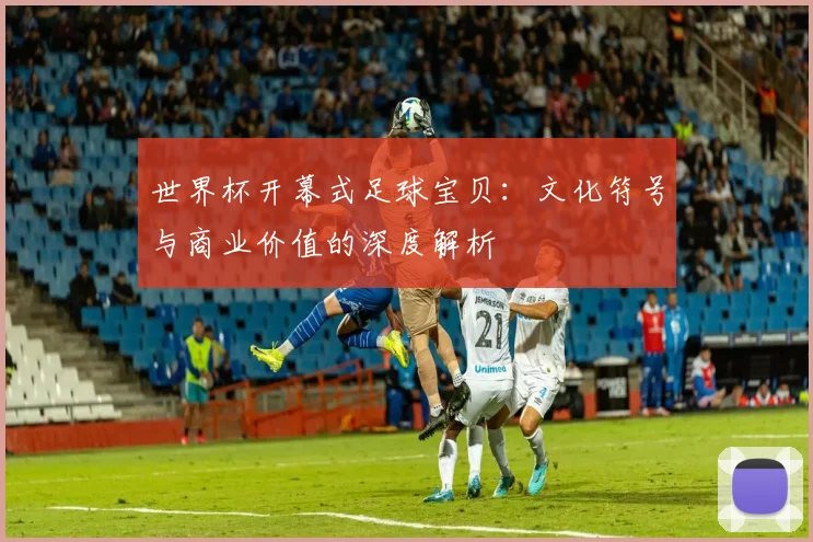 世界杯开幕式足球宝贝：文化符号与商业价值的深度解析