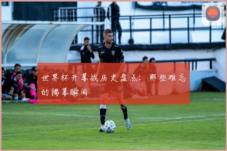 世界杯开幕战历史盘点：那些难忘的揭幕瞬间