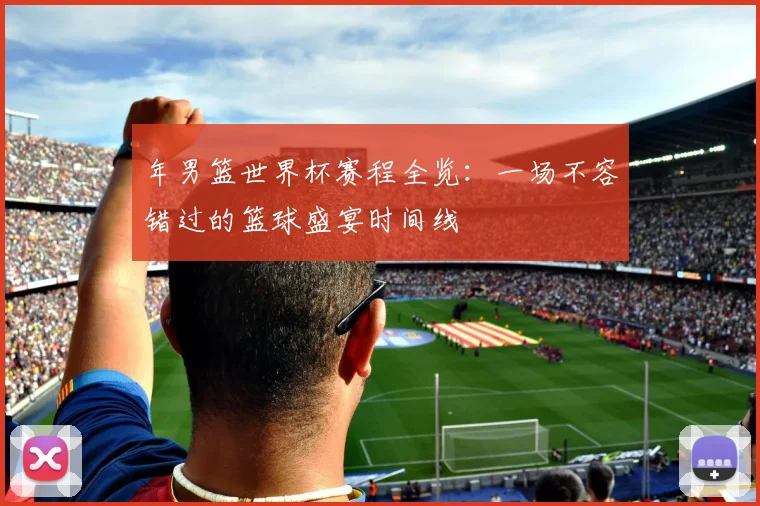 年男篮世界杯赛程全览:一场不容错过的篮球盛宴时间线